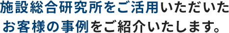 施設総合研究所をご活用いただいた お客様の事例をご紹介いたします。